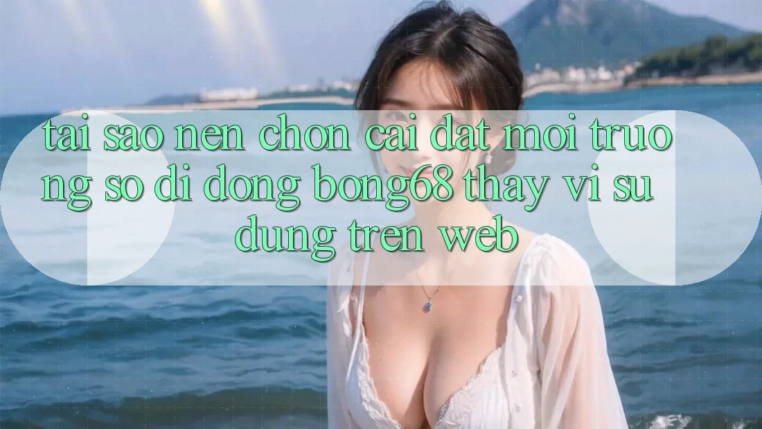 Tại Sao Nên Chọn Cài đặt Môi trường số di động Bong68 Thay Vì Sử dụng Trên Web?