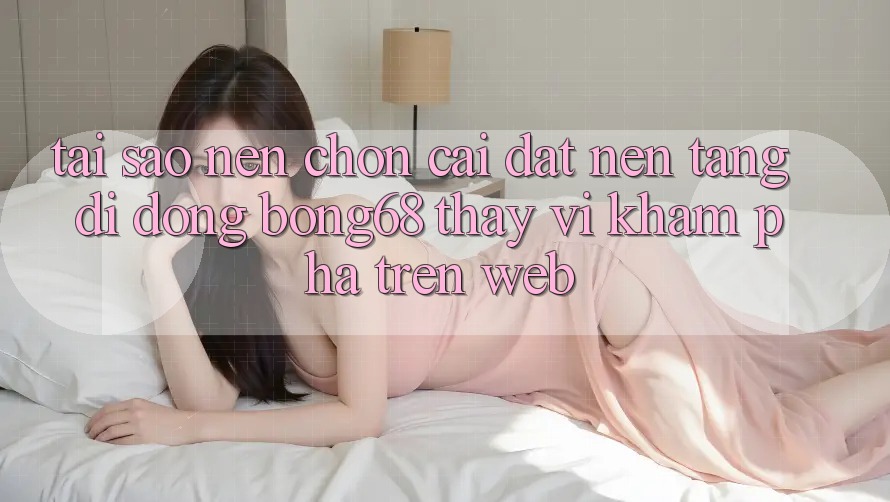 Tại Sao Nên Chọn Cài đặt Nền tảng di động Bong68 Thay Vì Khám phá Trên Web?