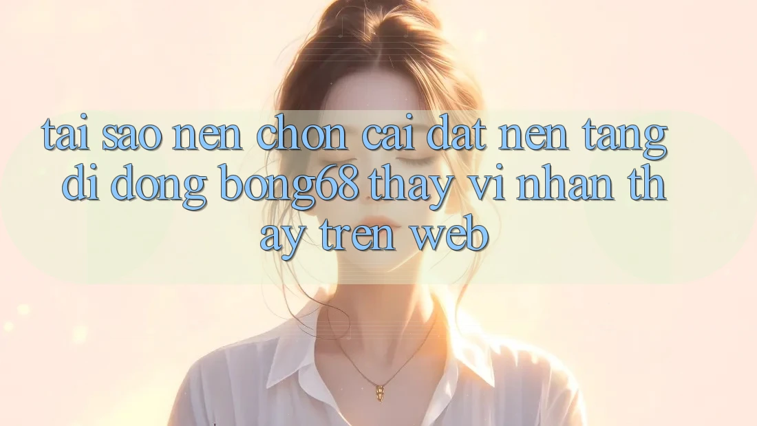 Tại Sao Nên Chọn Cài đặt Nền tảng di động Bong68 Thay Vì Nhận thấy Trên Web?