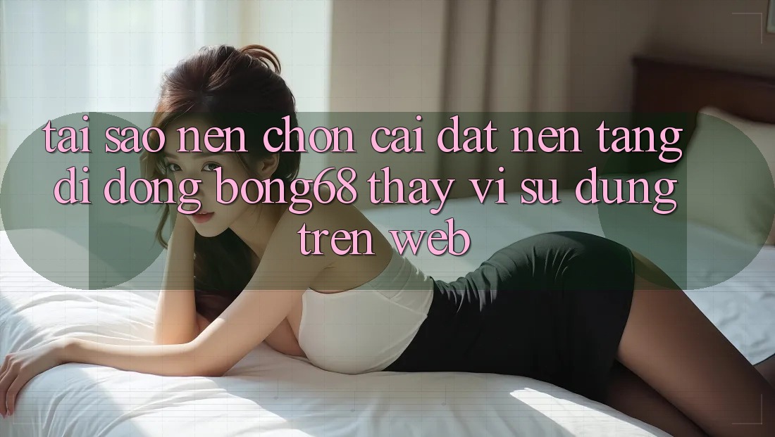 Tại Sao Nên Chọn Cài đặt Nền tảng di động Bong68 Thay Vì Sử dụng Trên Web?