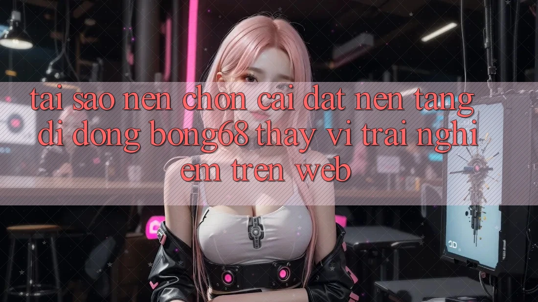 Tại Sao Nên Chọn Cài đặt Nền tảng di động Bong68 Thay Vì Trải Nghiệm Trên Web?