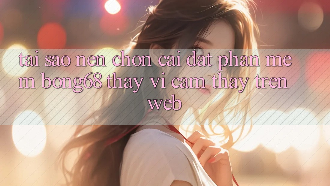 Tại Sao Nên Chọn Cài đặt Phần mềm Bong68 Thay Vì Cảm thấy Trên Web?
