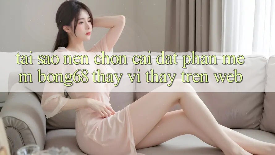 Tại Sao Nên Chọn Cài đặt Phần mềm Bong68 Thay Vì Thấy Trên Web?