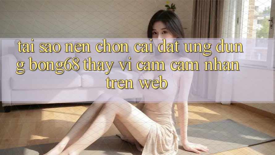 Tại Sao Nên Chọn Cài đặt Ứng Dụng Bong68 Thay Vì Cảm cảm nhận Trên Web?