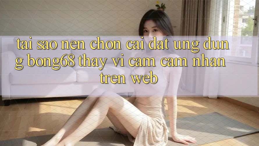 Tại Sao Nên Chọn Cài đặt Ứng Dụng Bong68 Thay Vì Cảm cảm nhận Trên Web?