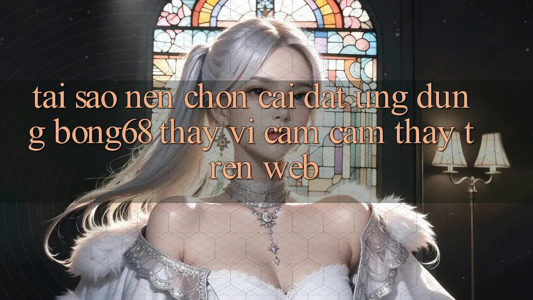 Tại Sao Nên Chọn Cài đặt Ứng dụng Bong68 Thay Vì Cảm cảm thấy Trên Web?