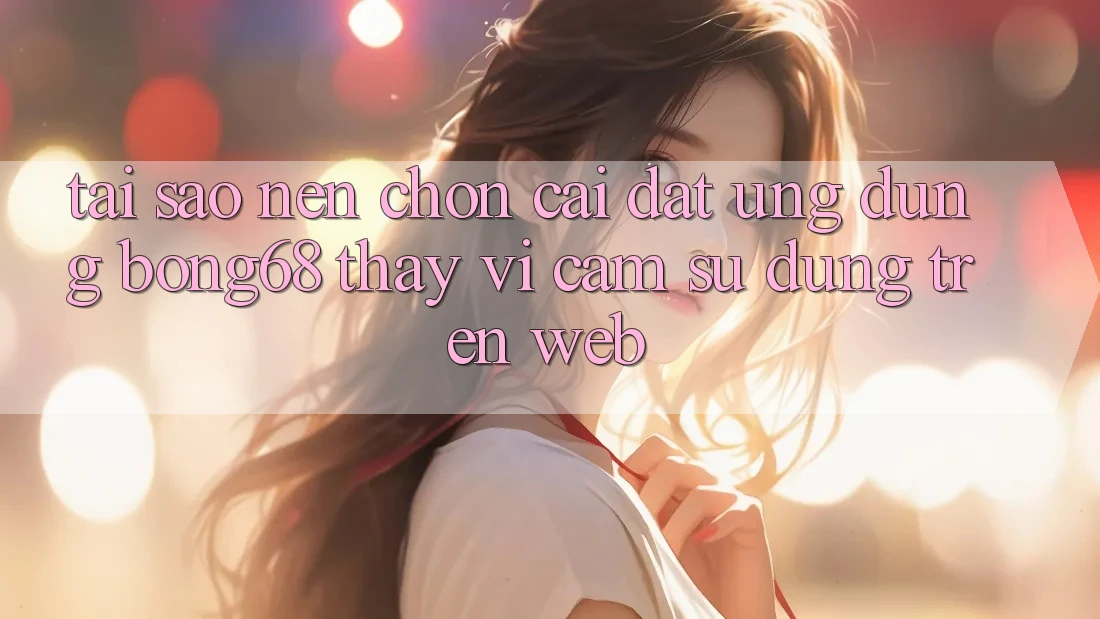 Tại Sao Nên Chọn Cài đặt Ứng Dụng Bong68 Thay Vì Cảm sử dụng Trên Web?