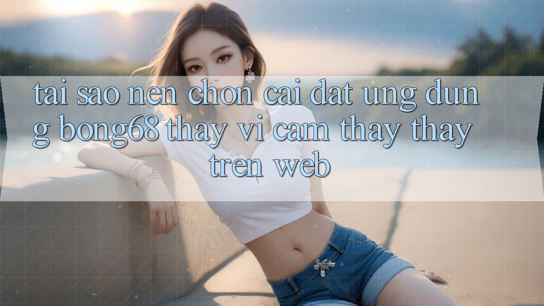 Tại Sao Nên Chọn Cài đặt Ứng Dụng Bong68 Thay Vì Cảm thấy thấy Trên Web?