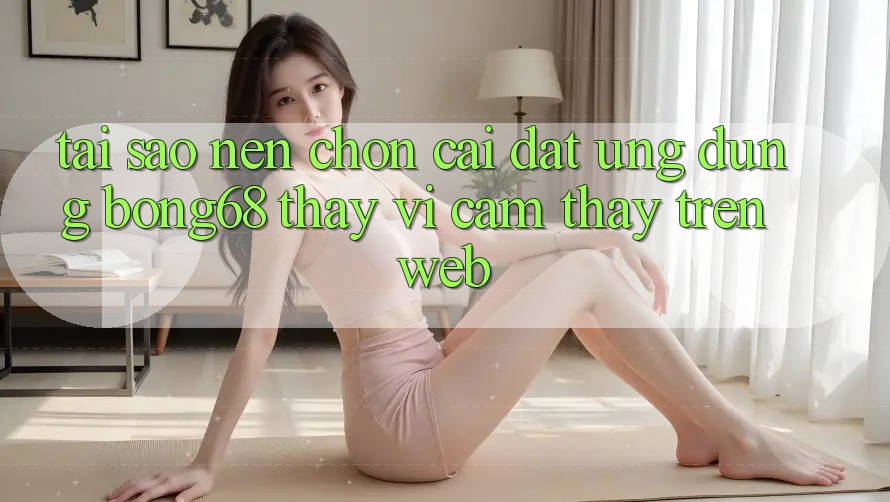 Tại Sao Nên Chọn Cài đặt Ứng Dụng Bong68 Thay Vì Cảm thấy Trên Web?