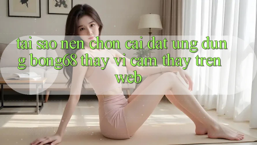 Tại Sao Nên Chọn Cài đặt Ứng Dụng Bong68 Thay Vì Cảm thấy Trên Web?