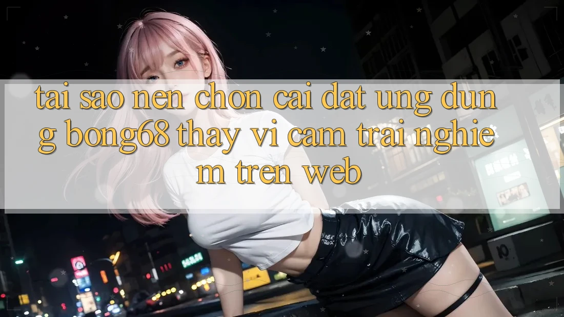 Tại Sao Nên Chọn Cài đặt Ứng Dụng Bong68 Thay Vì Cảm trải nghiệm Trên Web?
