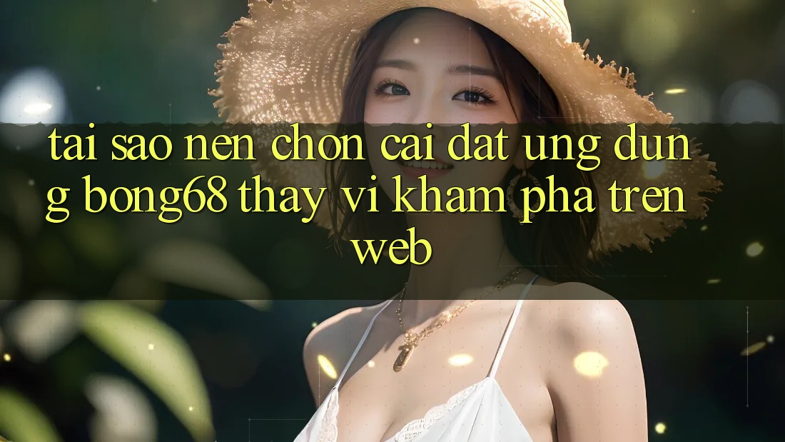 Tại Sao Nên Chọn Cài đặt Ứng Dụng Bong68 Thay Vì Khám phá Trên Web?