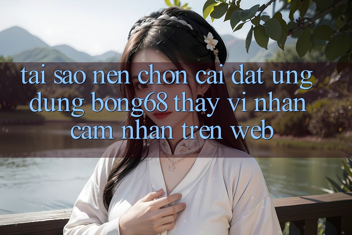 Tại Sao Nên Chọn Cài đặt Ứng dụng Bong68 Thay Vì Nhận cảm nhận Trên Web?
