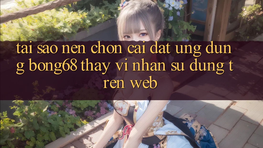Tại Sao Nên Chọn Cài đặt Ứng Dụng Bong68 Thay Vì Nhận sử dụng Trên Web?