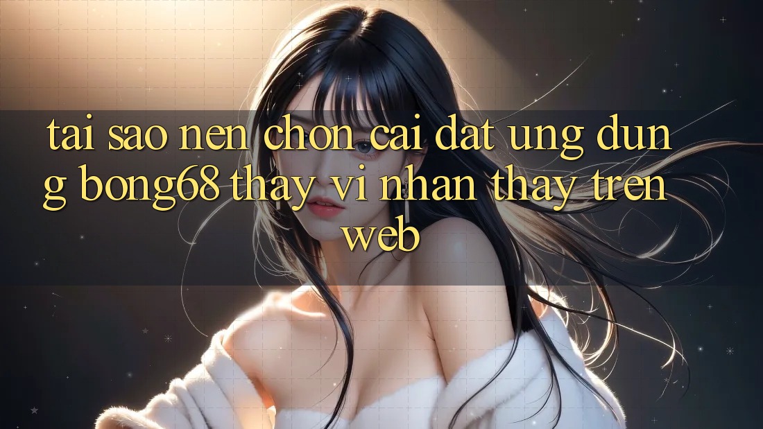Tại Sao Nên Chọn Cài đặt Ứng Dụng Bong68 Thay Vì Nhận thấy Trên Web?