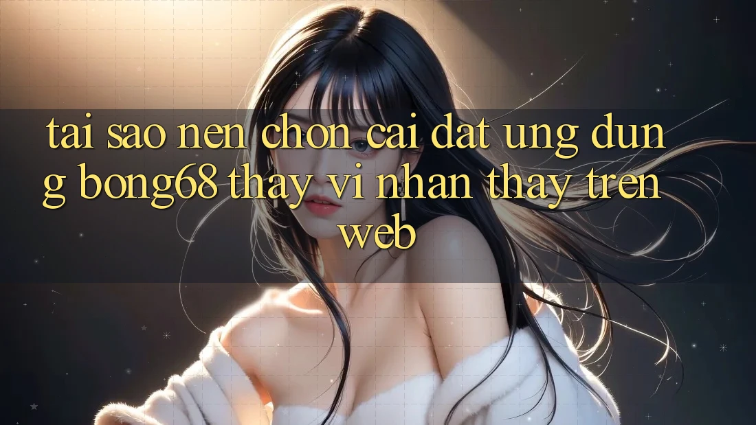 Tại Sao Nên Chọn Cài đặt Ứng Dụng Bong68 Thay Vì Nhận thấy Trên Web?