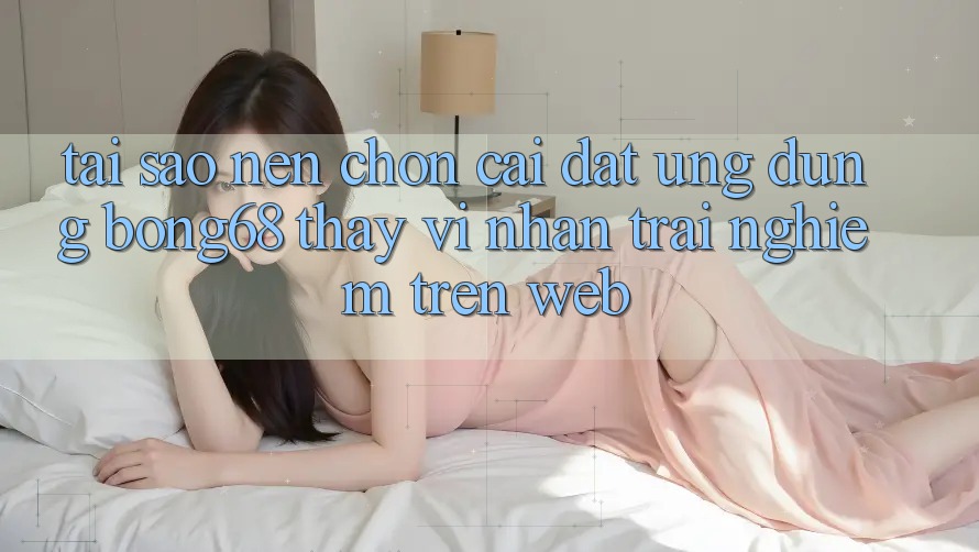 Tại Sao Nên Chọn Cài đặt Ứng Dụng Bong68 Thay Vì Nhận trải nghiệm Trên Web?