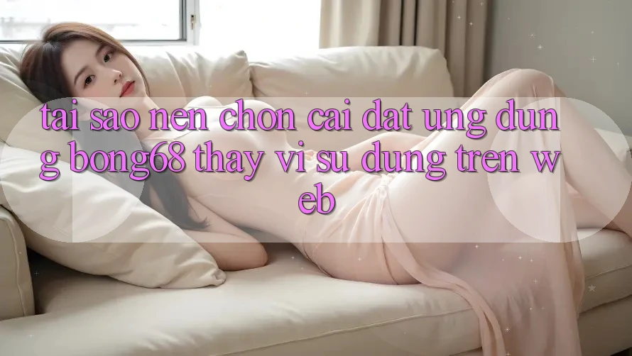 Tại Sao Nên Chọn Cài đặt Ứng Dụng Bong68 Thay Vì Sử dụng Trên Web?