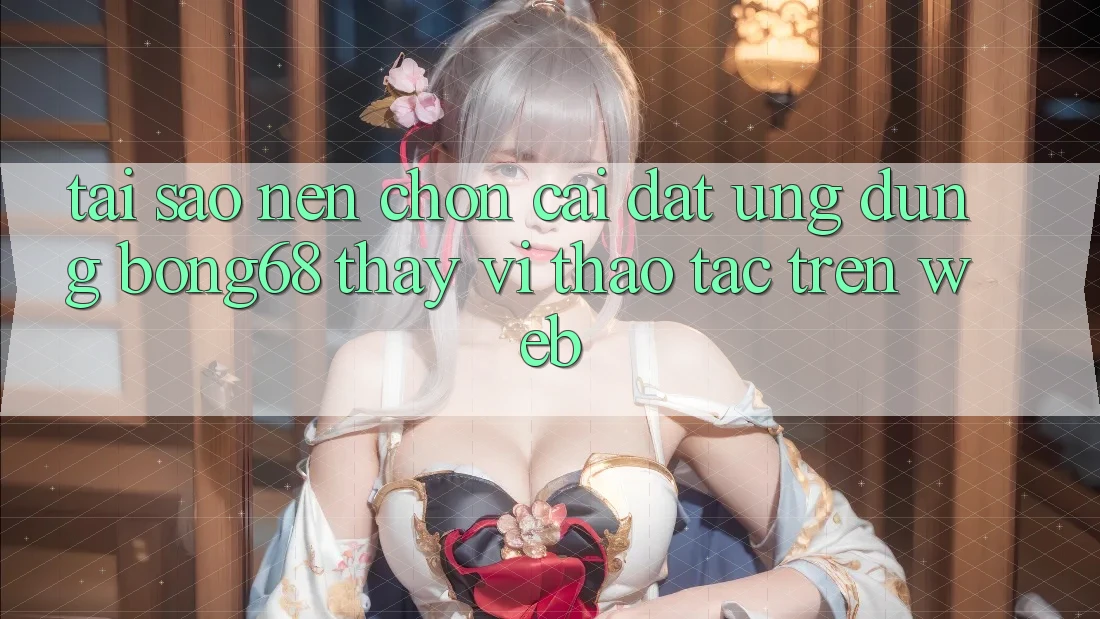 Tại Sao Nên Chọn Cài đặt Ứng Dụng Bong68 Thay Vì Thao tác Trên Web?