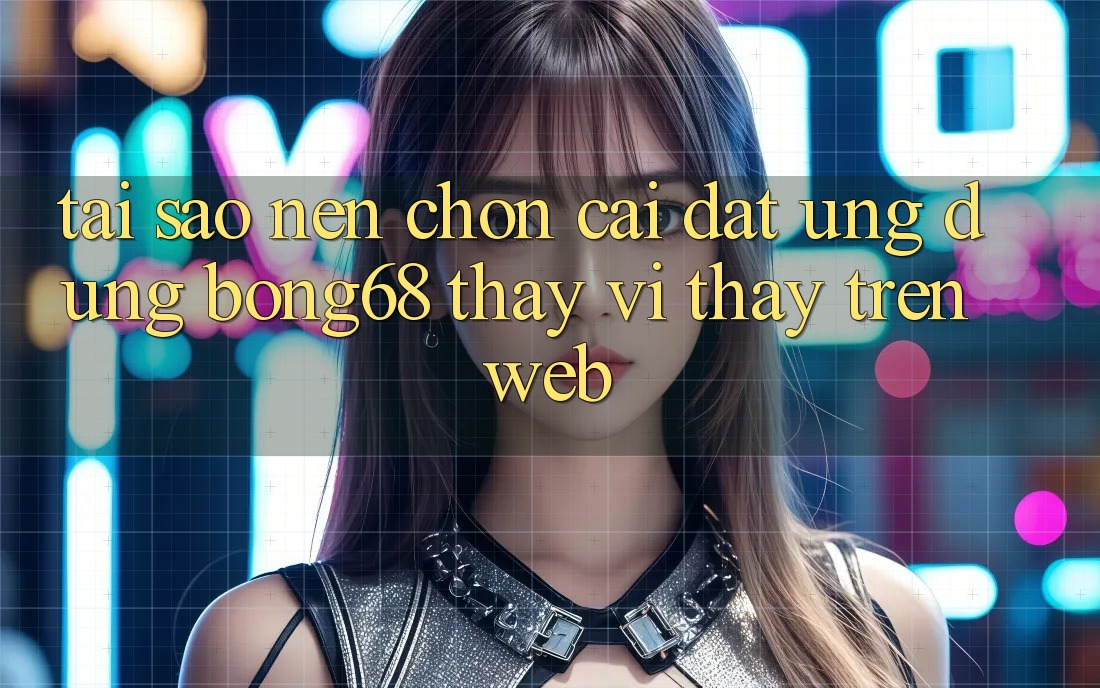 Tại Sao Nên Chọn Cài đặt Ứng Dụng Bong68 Thay Vì Thấy Trên Web?