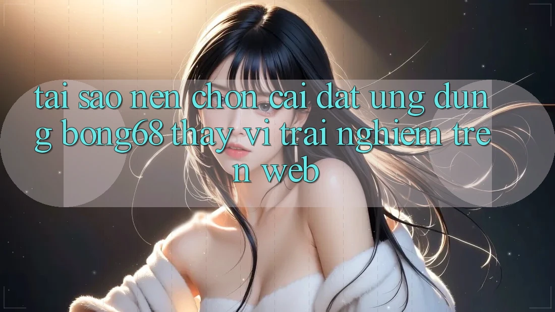 Tại Sao Nên Chọn Cài đặt Ứng Dụng Bong68 Thay Vì Trải nghiệm Trên Web?