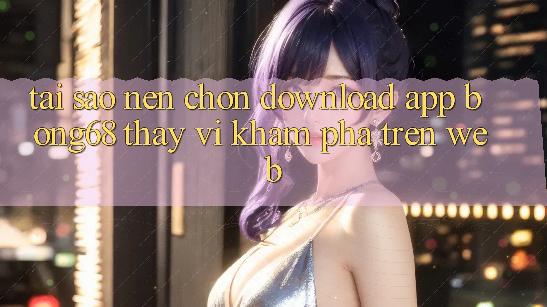 Tại Sao Nên Chọn Download App Bong68 Thay Vì Khám phá Trên Web?