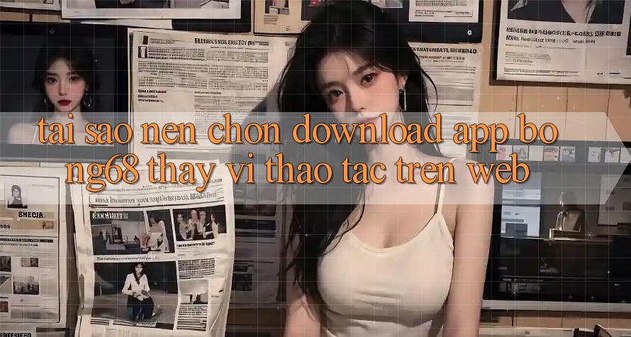 Tại Sao Nên Chọn Download App Bong68 Thay Vì Thao tác Trên Web?
