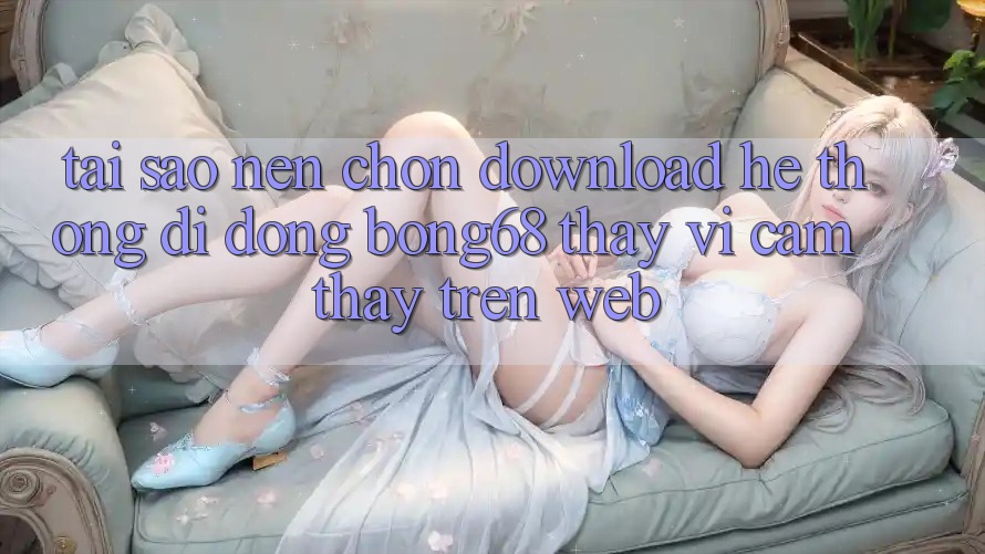 Tại Sao Nên Chọn Download Hệ thống di động Bong68 Thay Vì Cảm thấy Trên Web?