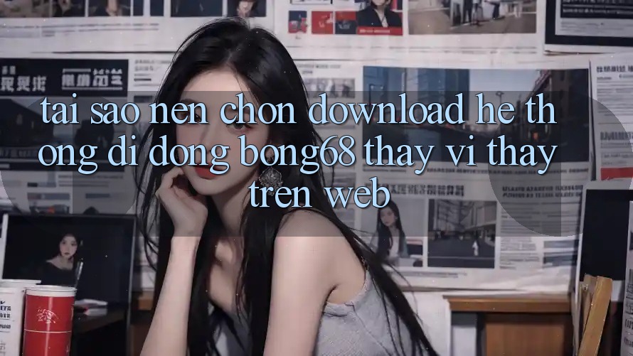 Tại Sao Nên Chọn Download Hệ thống di động Bong68 Thay Vì Thấy Trên Web?