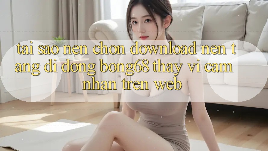 Tại Sao Nên Chọn Download Nền tảng di động Bong68 Thay Vì Cảm nhận Trên Web?