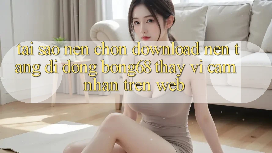 Tại Sao Nên Chọn Download Nền tảng di động Bong68 Thay Vì Cảm nhận Trên Web?