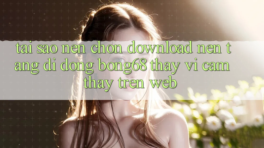 Tại Sao Nên Chọn Download Nền tảng di động Bong68 Thay Vì Cảm thấy Trên Web?