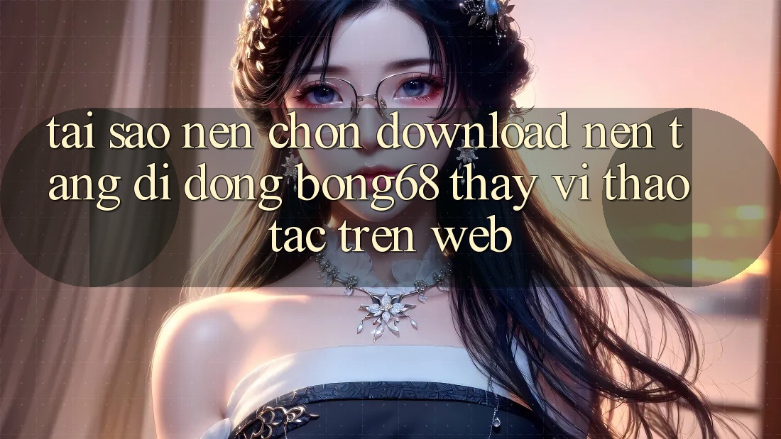 Tại Sao Nên Chọn Download Nền tảng di động Bong68 Thay Vì Thao tác Trên Web?