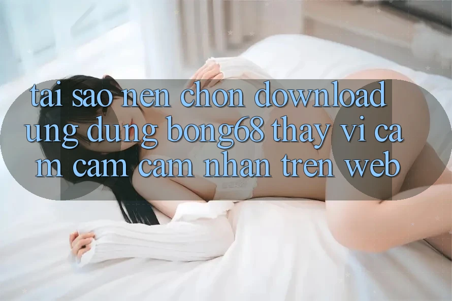 Tại Sao Nên Chọn Download Ứng Dụng Bong68 Thay Vì Cảm cảm cảm nhận Trên Web?