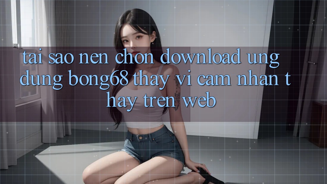 Tại Sao Nên Chọn Download Ứng Dụng Bong68 Thay Vì Cảm nhận thấy Trên Web? Tại Sao Nên Chọn Download Ứng Dụng Bong68 Thay Vì Cảm nhận thấy Trên Web?