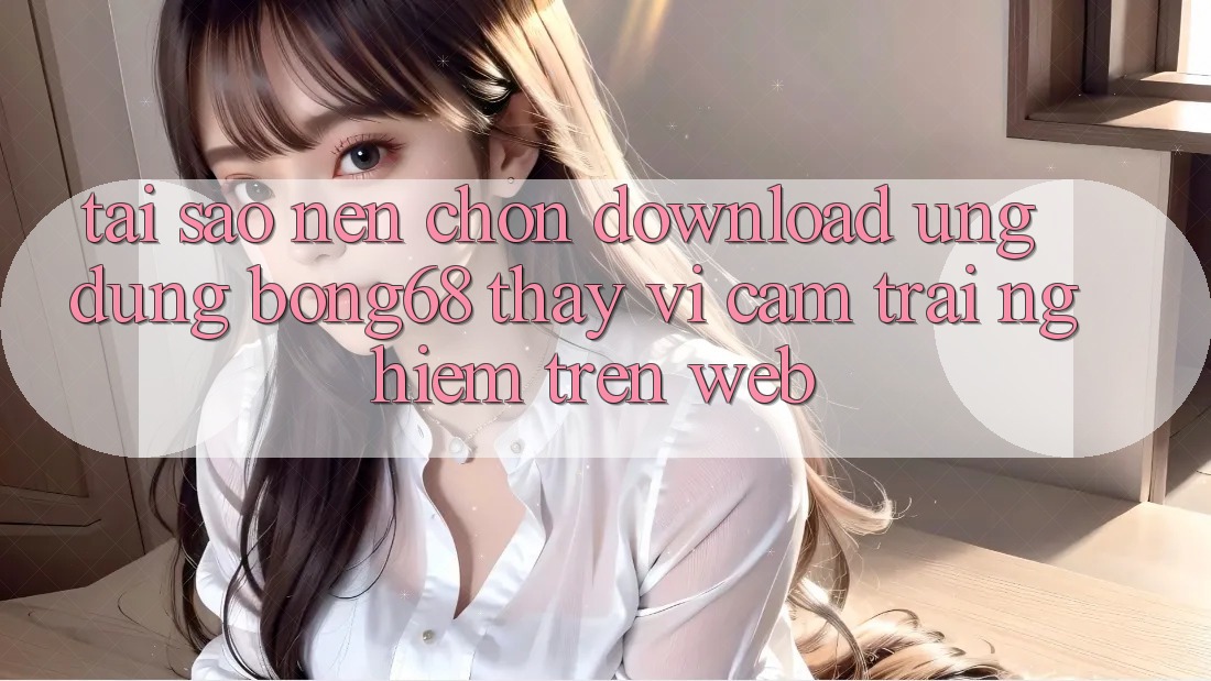 Tại Sao Nên Chọn Download Ứng Dụng Bong68 Thay Vì Cảm trải nghiệm Trên Web?