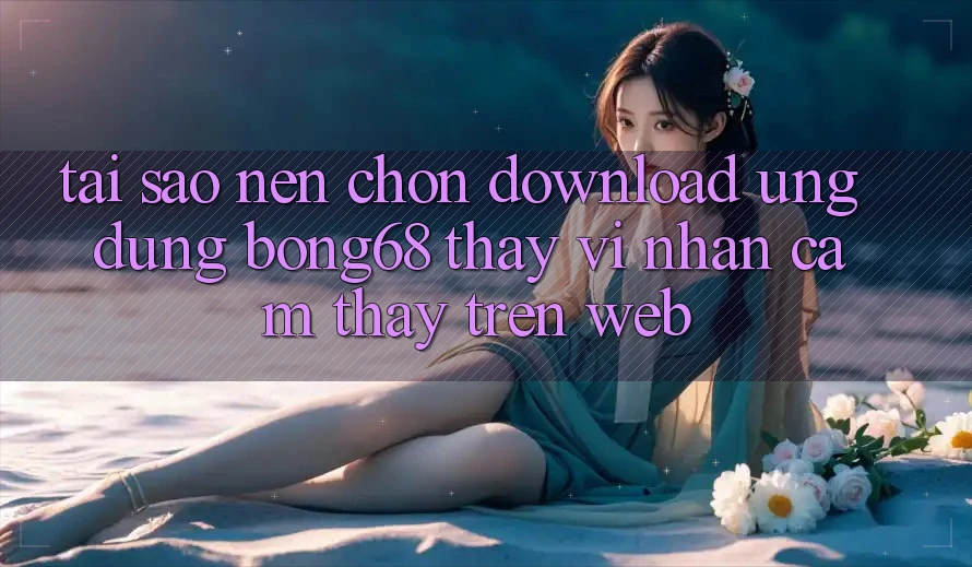 Tại Sao Nên Chọn Download Ứng Dụng Bong68 Thay Vì Nhận cảm thấy Trên Web?