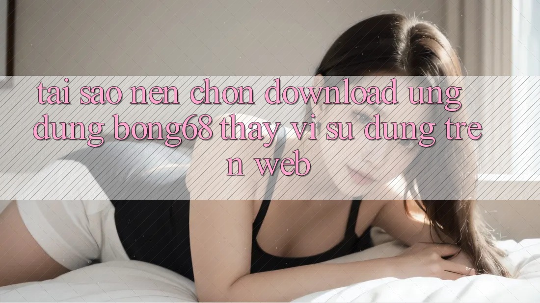 Tại Sao Nên Chọn Download Ứng Dụng Bong68 Thay Vì Sử dụng Trên Web?