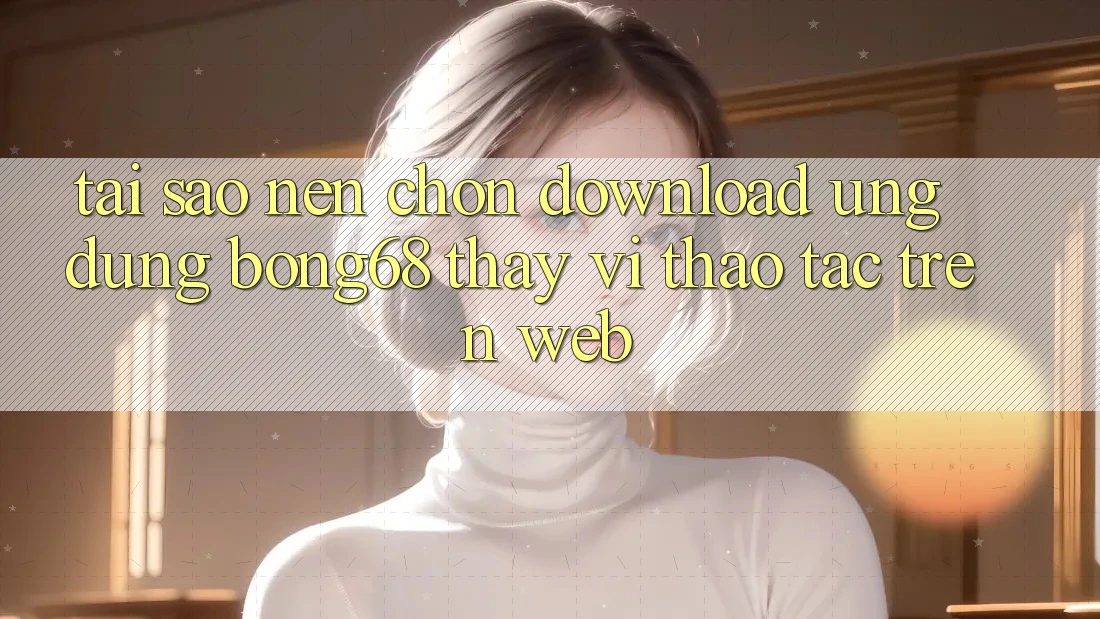 Tại Sao Nên Chọn Download Ứng Dụng Bong68 Thay Vì Thao tác Trên Web?