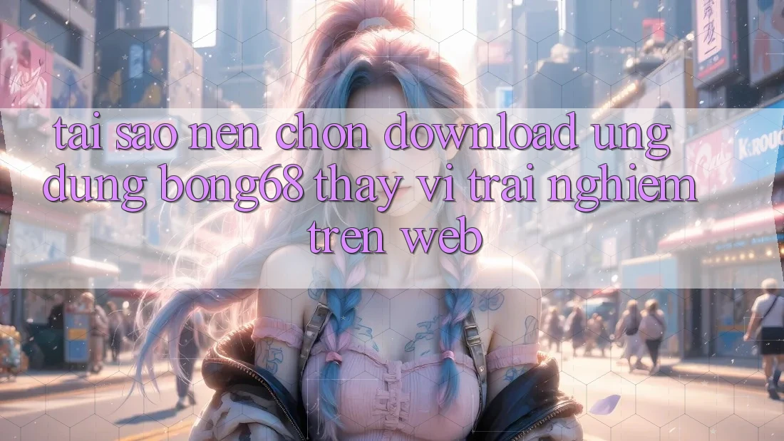 Tại Sao Nên Chọn Download Ứng Dụng Bong68 Thay Vì Trải nghiệm Trên Web?