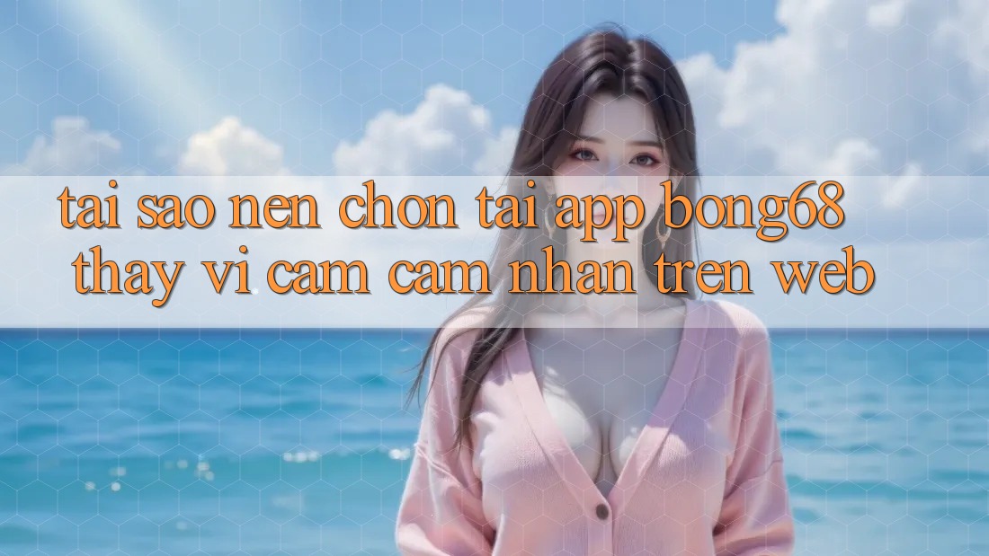 Tại Sao Nên Chọn Tải App Bong68 Thay Vì Cảm cảm nhận Trên Web?