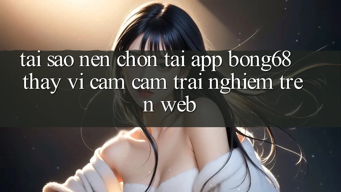 Tại Sao Nên Chọn Tải App Bong68 Thay Vì Cảm cảm trải nghiệm Trên Web? Tại Sao Nên Chọn Tải App Bong68 Thay Vì Cảm cảm trải nghiệm Trên Web?