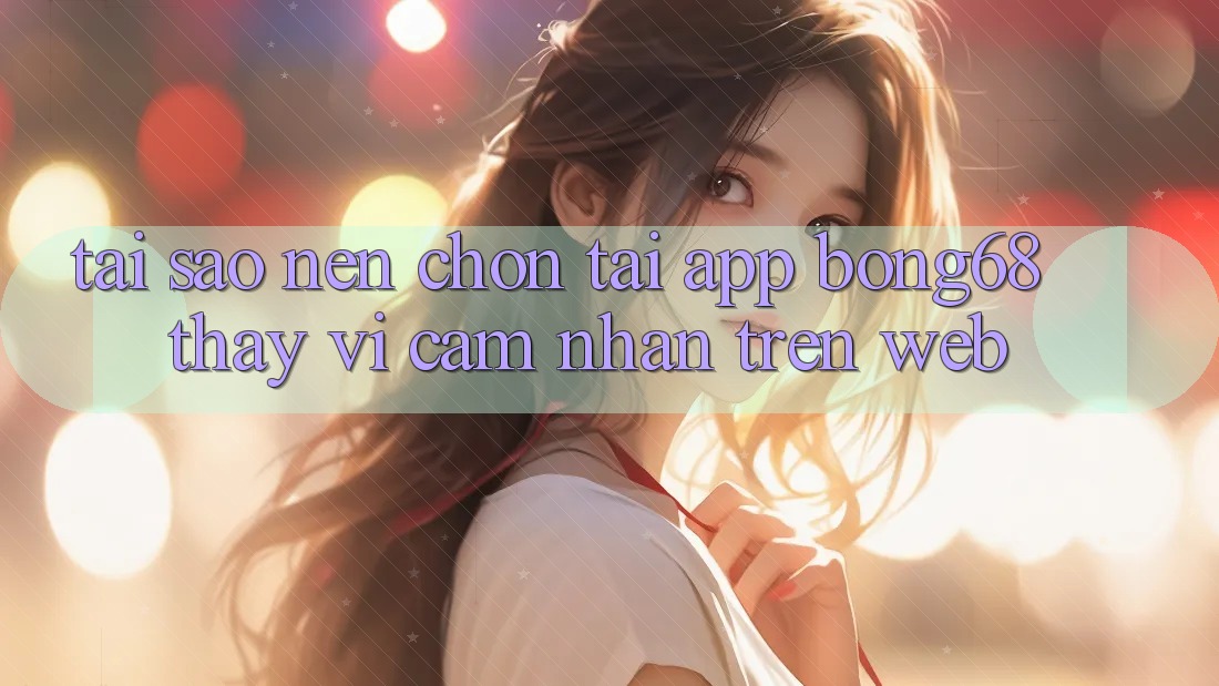 Tại Sao Nên Chọn Tải App Bong68 Thay Vì Cảm nhận Trên Web? Tại Sao Nên Chọn Tải App Bong68 Thay Vì Cảm nhận Trên Web?