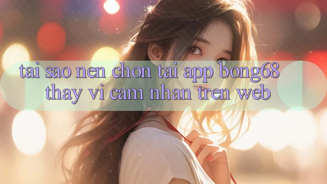 Tại Sao Nên Chọn Tải App Bong68 Thay Vì Cảm nhận Trên Web?