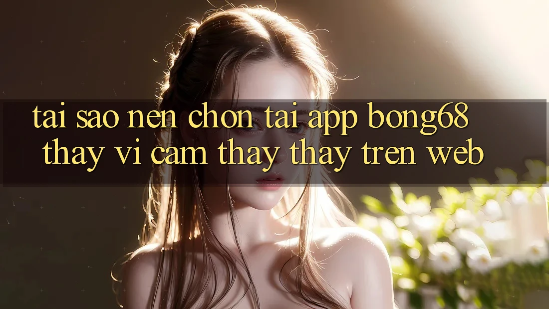 Tại Sao Nên Chọn Tải App Bong68 Thay Vì Cảm thấy thấy Trên Web?