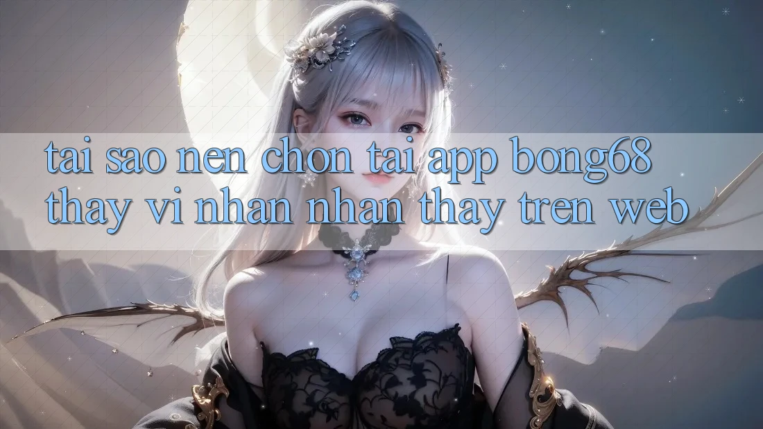 Tại Sao Nên Chọn Tải App Bong68 Thay Vì Nhận nhận thấy Trên Web?