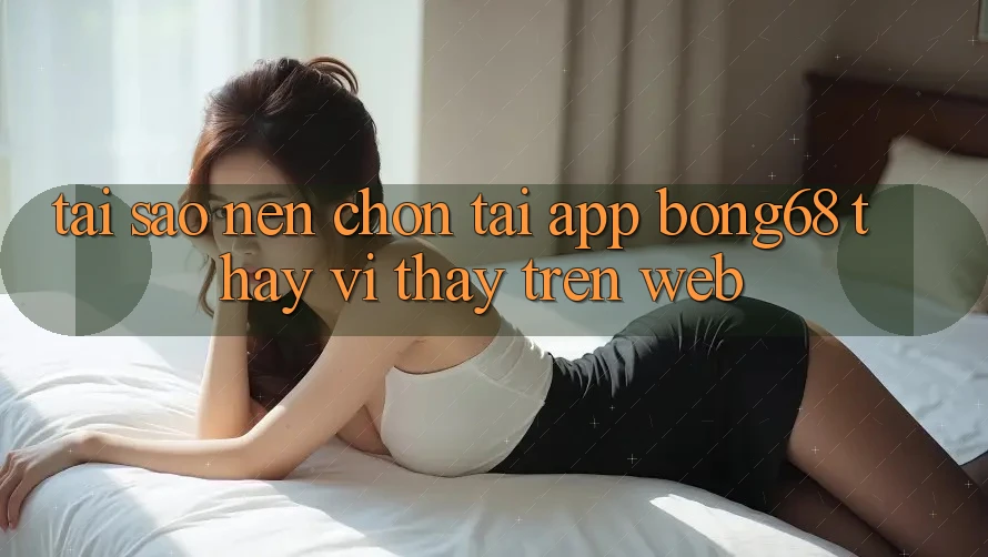 Tại Sao Nên Chọn Tải App Bong68 Thay Vì Thấy Trên Web?