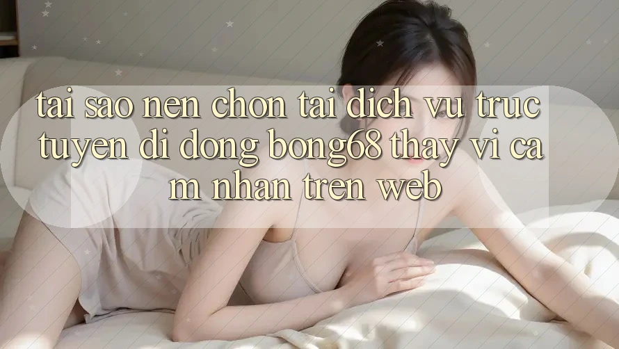 Tại Sao Nên Chọn Tải Dịch vụ trực tuyến di động Bong68 Thay Vì Cảm nhận Trên Web?