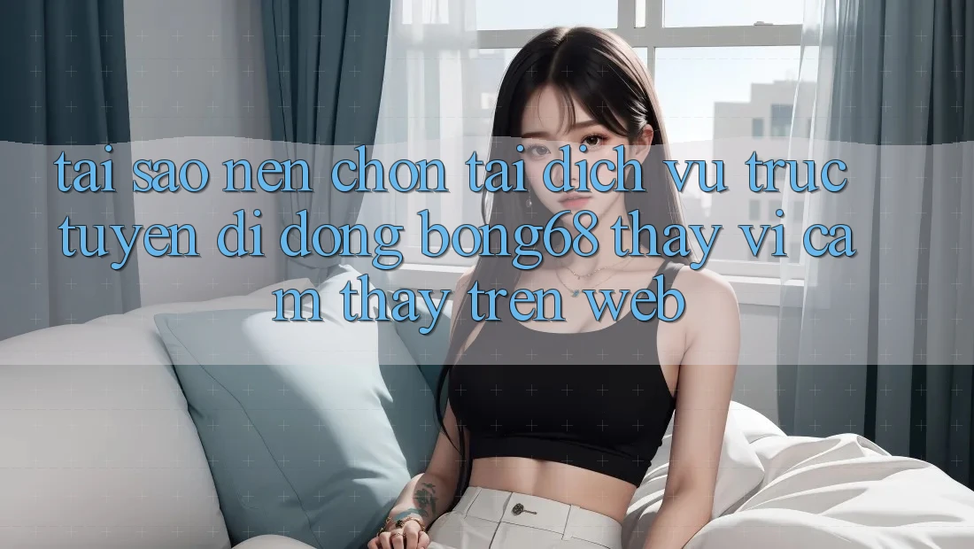 Tại Sao Nên Chọn Tải Dịch vụ trực tuyến di động Bong68 Thay Vì Cảm thấy Trên Web?