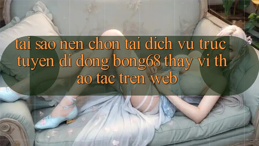 Tại Sao Nên Chọn Tải Dịch vụ trực tuyến di động Bong68 Thay Vì Thao tác Trên Web?